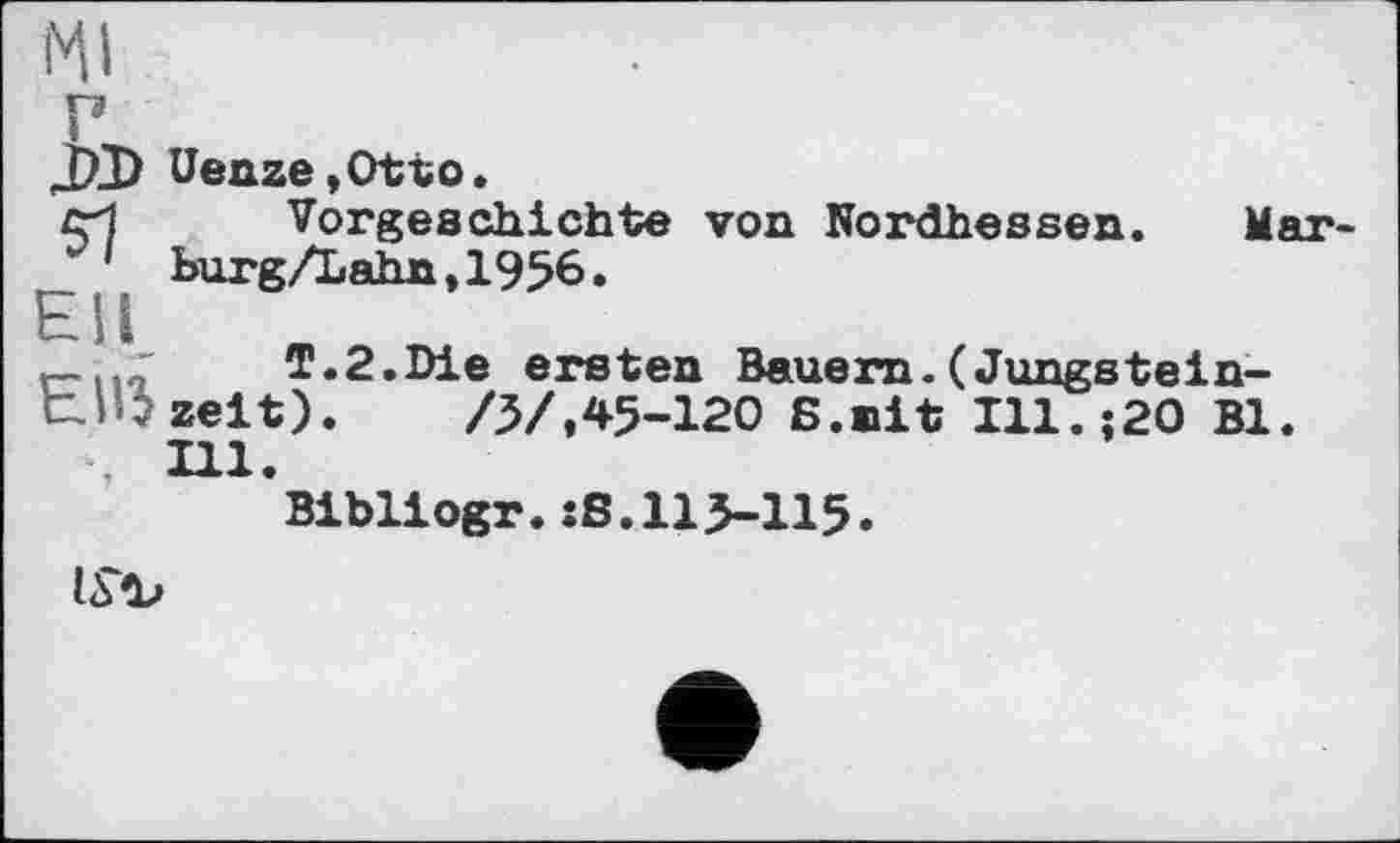 ﻿JXD Uenze,Otto.
сИ	Vorgeschichte von Nordhessen. Mar-
1 burg/Lahn,1956.
_	T.2.Die ersten Bauern.(Jungstein-
t! ; zeit).	/5/,45-120 ß.nit Ill.;20 Bl.
, Hl.
Bibliogr.xS.115-115.
ISb